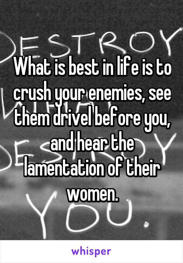 What is best in life is to crush your enemies, see them drivel before you, and hear the lamentation of their women.