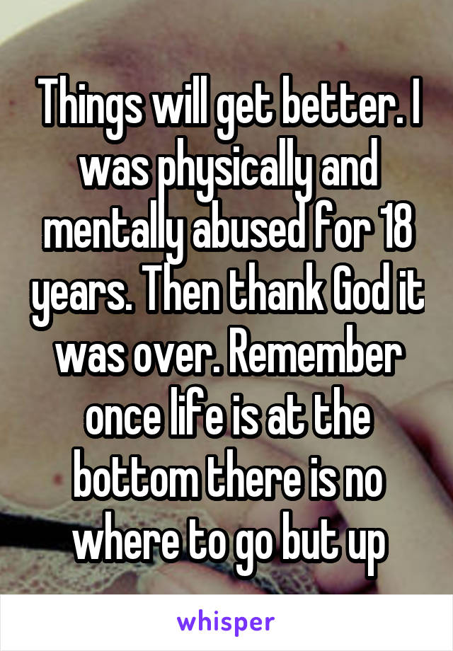Things will get better. I was physically and mentally abused for 18 years. Then thank God it was over. Remember once life is at the bottom there is no where to go but up