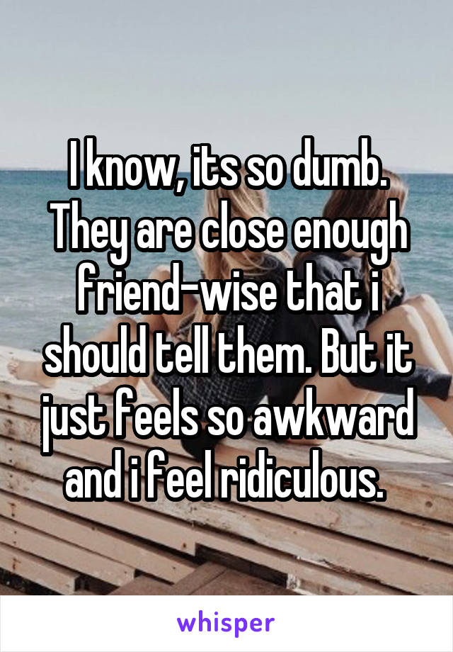 I know, its so dumb. They are close enough friend-wise that i should tell them. But it just feels so awkward and i feel ridiculous. 