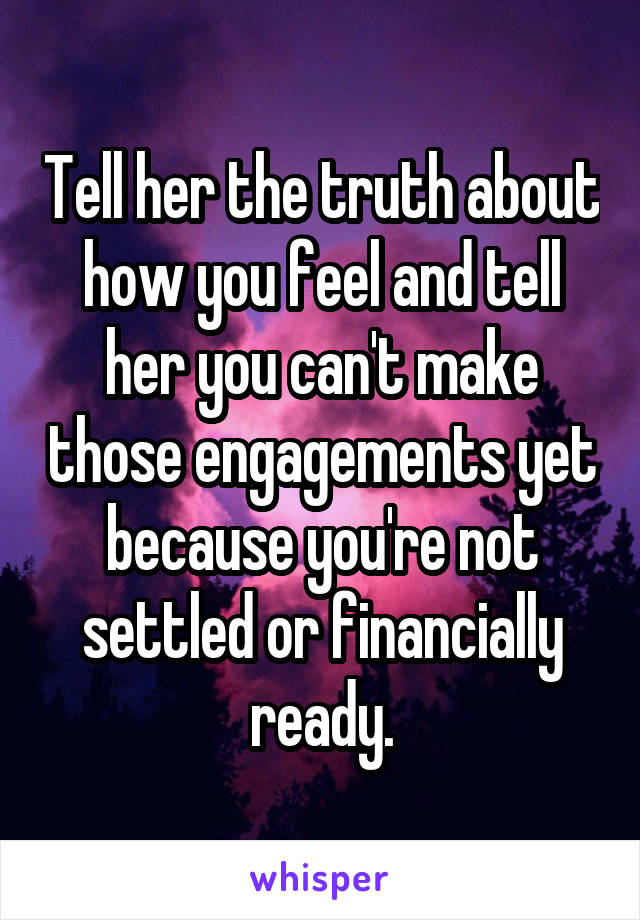 Tell her the truth about how you feel and tell her you can't make those engagements yet because you're not settled or financially ready.