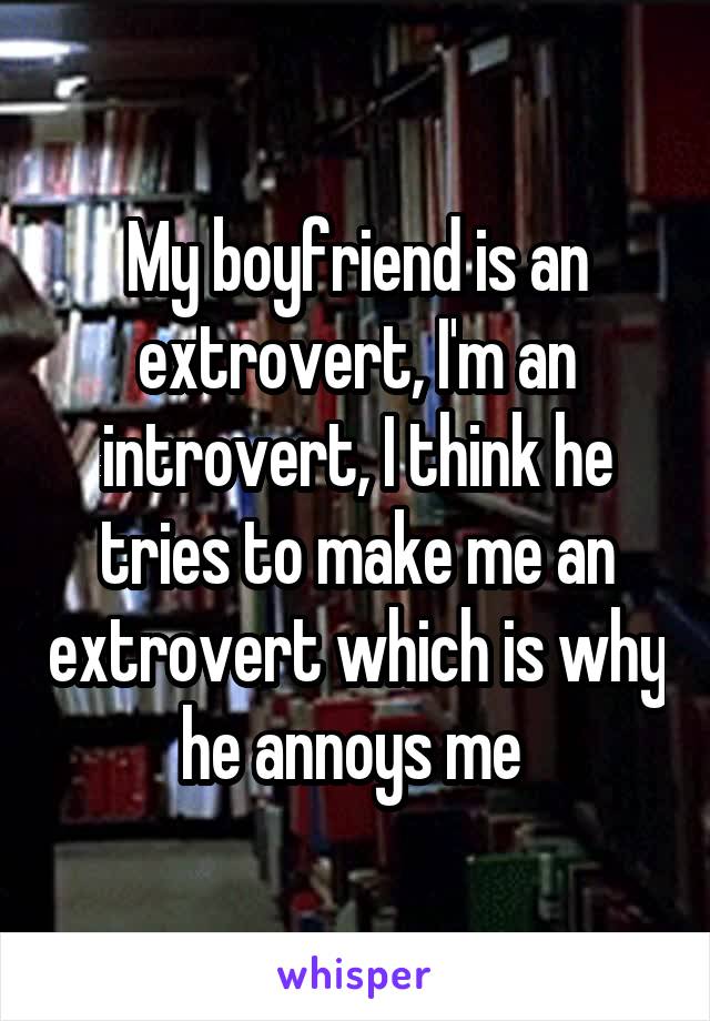 My boyfriend is an extrovert, I'm an introvert, I think he tries to make me an extrovert which is why he annoys me 