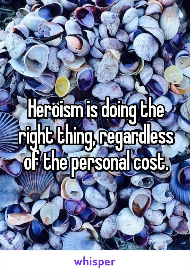 Heroism is doing the right thing, regardless of the personal cost.