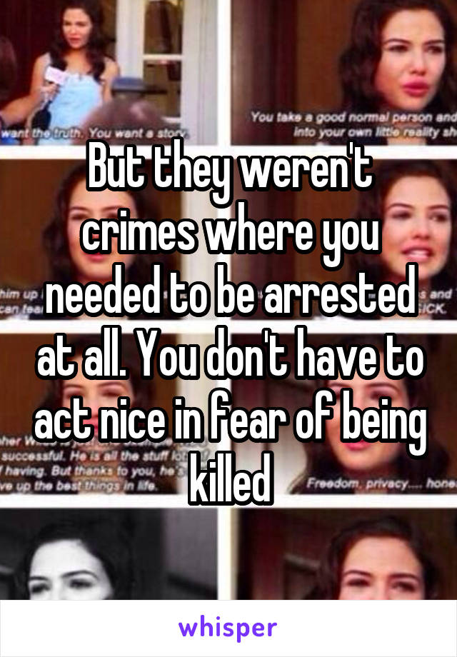 But they weren't crimes where you needed to be arrested at all. You don't have to act nice in fear of being killed