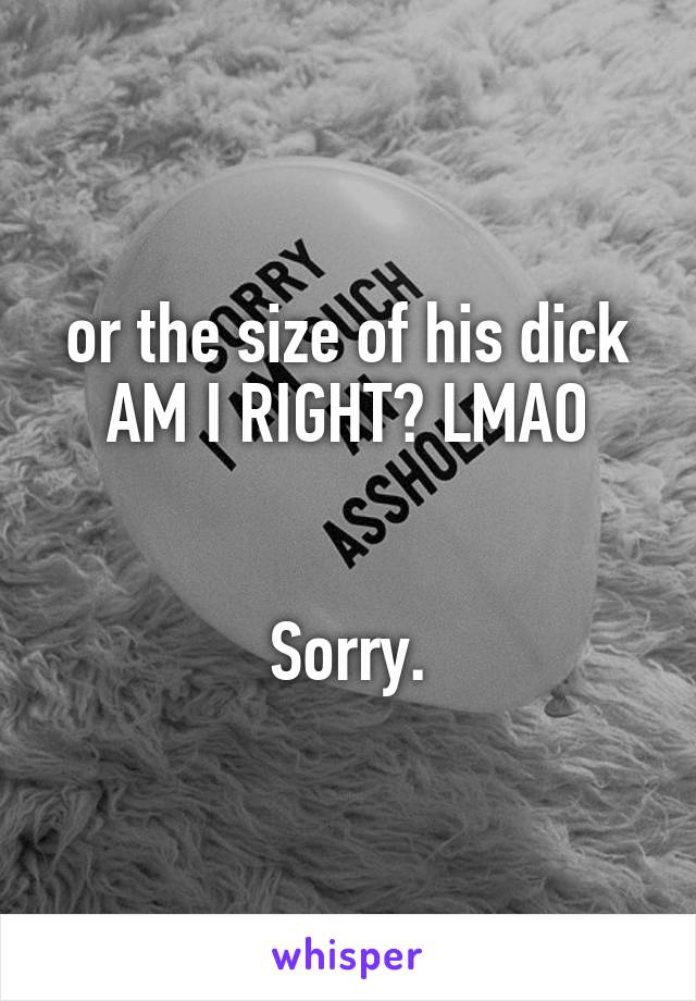 or the size of his dick AM I RIGHT? LMAO


Sorry.