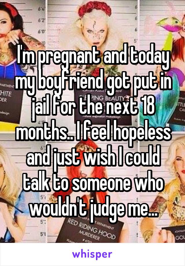 I'm pregnant and today my boyfriend got put in jail for the next 18 months.. I feel hopeless and just wish I could talk to someone who wouldn't judge me...