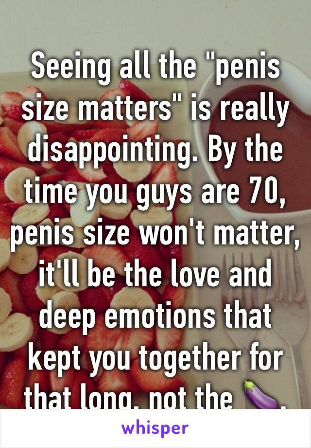 Seeing all the "penis size matters" is really disappointing. By the time you guys are 70, penis size won't matter, it'll be the love and deep emotions that kept you together for that long, not the 🍆.