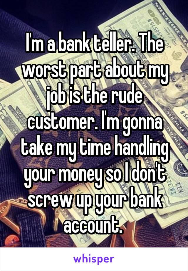 I'm a bank teller. The worst part about my job is the rude customer. I'm gonna take my time handling your money so I don't screw up your bank account. 