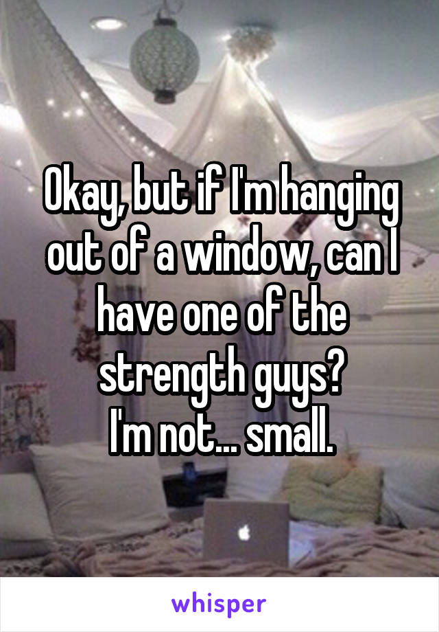 Okay, but if I'm hanging out of a window, can I have one of the strength guys?
I'm not... small.