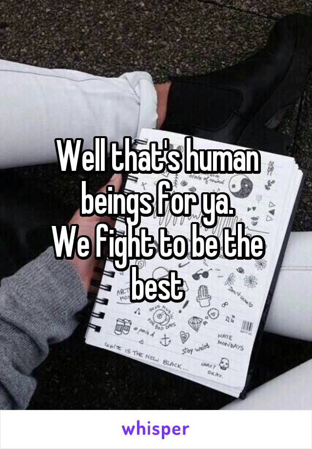 Well that's human beings for ya.
We fight to be the best