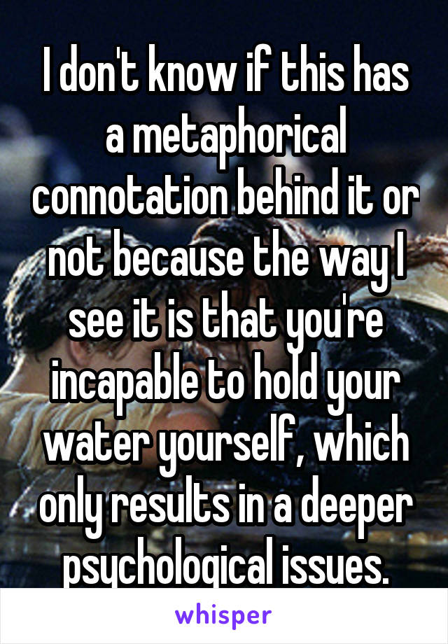 I don't know if this has a metaphorical connotation behind it or not because the way I see it is that you're incapable to hold your water yourself, which only results in a deeper psychological issues.