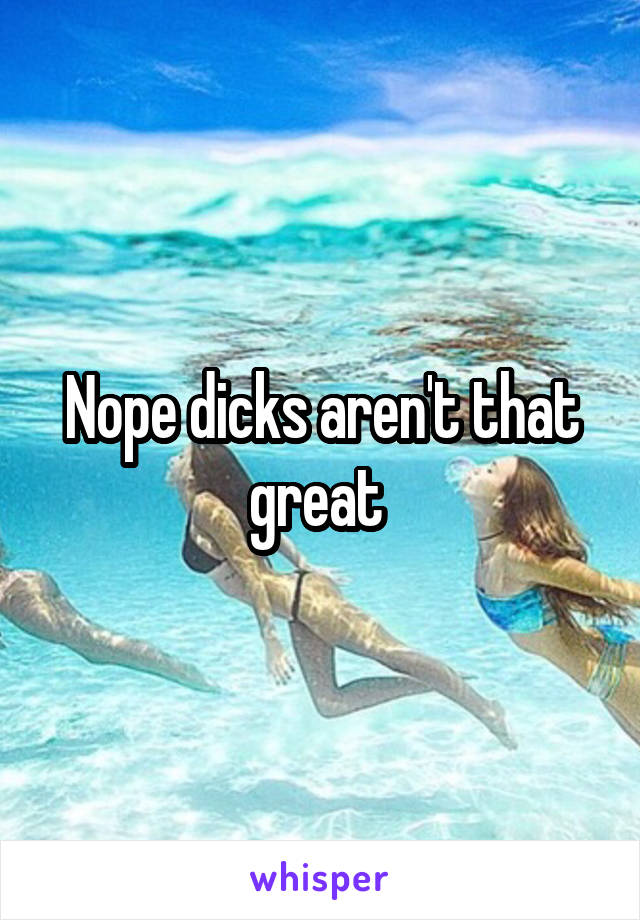 Nope dicks aren't that great 