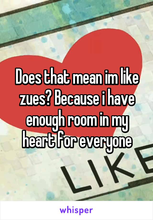 Does that mean im like zues? Because i have enough room in my heart for everyone