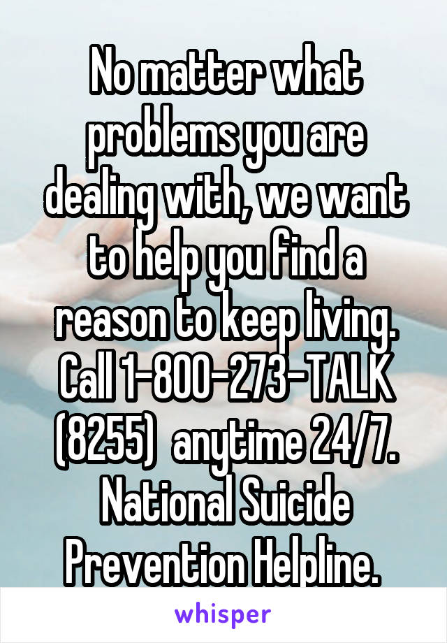 No matter what problems you are dealing with, we want to help you find a reason to keep living. Call 1-800-273-TALK (8255)  anytime 24/7. National Suicide Prevention Helpline. 