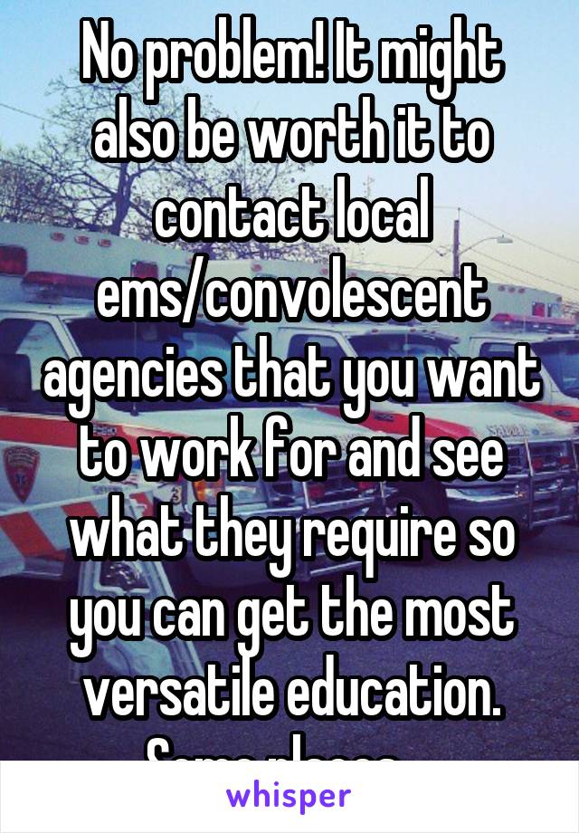 No problem! It might also be worth it to contact local ems/convolescent agencies that you want to work for and see what they require so you can get the most versatile education. Some places....