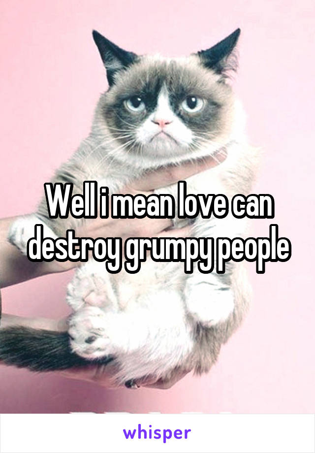 Well i mean love can destroy grumpy people