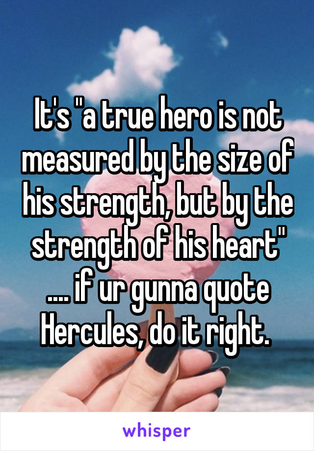 It's "a true hero is not measured by the size of his strength, but by the strength of his heart" .... if ur gunna quote Hercules, do it right. 