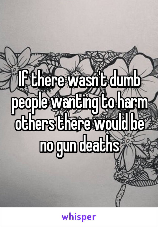 If there wasn't dumb people wanting to harm others there would be no gun deaths