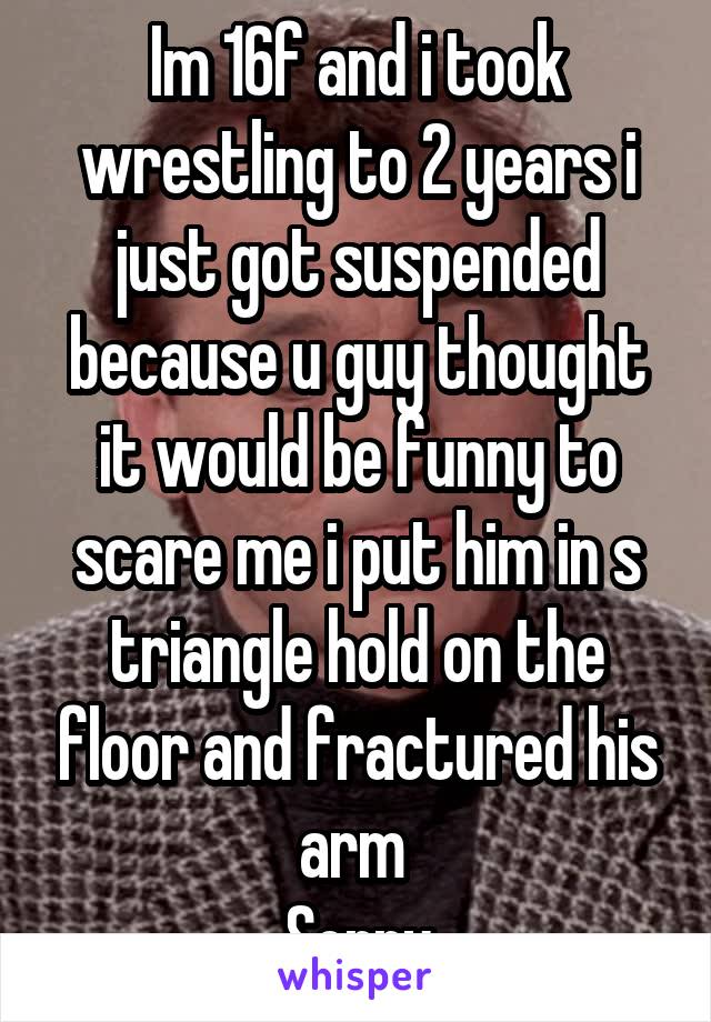 Im 16f and i took wrestling to 2 years i just got suspended because u guy thought it would be funny to scare me i put him in s triangle hold on the floor and fractured his arm 
Sorry