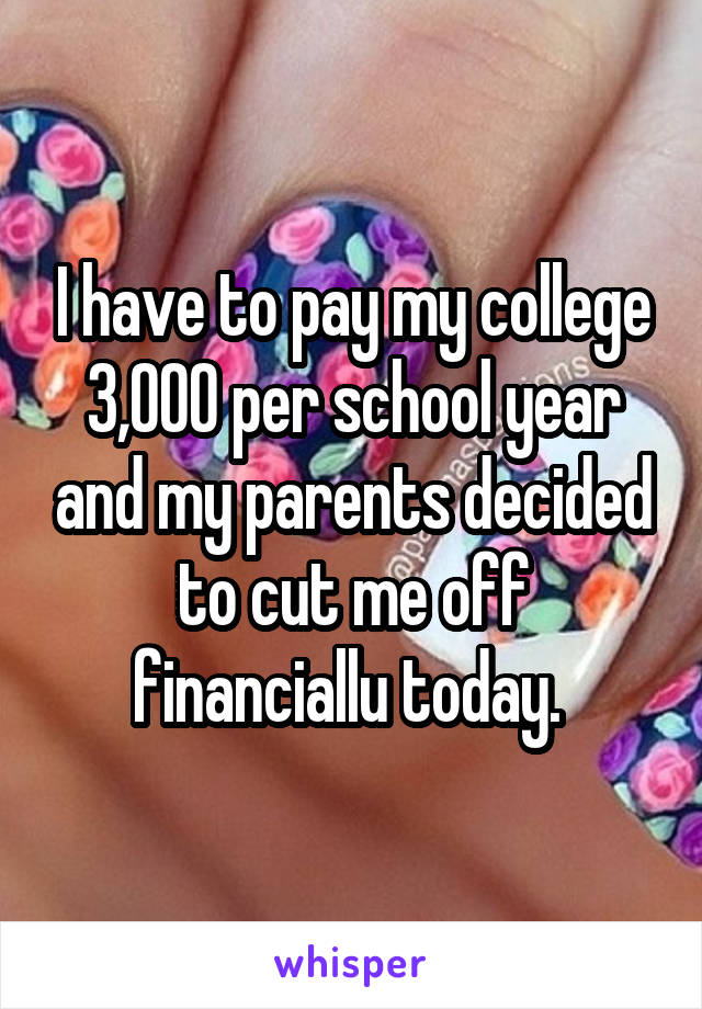 I have to pay my college 3,000 per school year and my parents decided to cut me off financiallu today. 