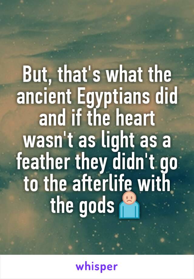 But, that's what the ancient Egyptians did and if the heart wasn't as light as a feather they didn't go to the afterlife with the gods🙍