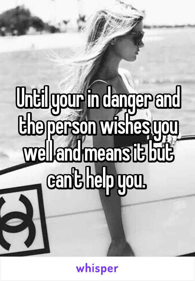 Until your in danger and the person wishes you well and means it but can't help you. 