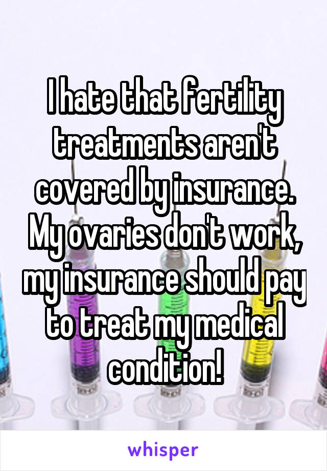 I hate that fertility treatments aren't covered by insurance. My ovaries don't work, my insurance should pay to treat my medical condition!