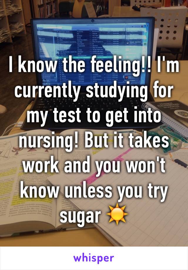 I know the feeling!! I'm currently studying for my test to get into nursing! But it takes work and you won't know unless you try sugar ☀️