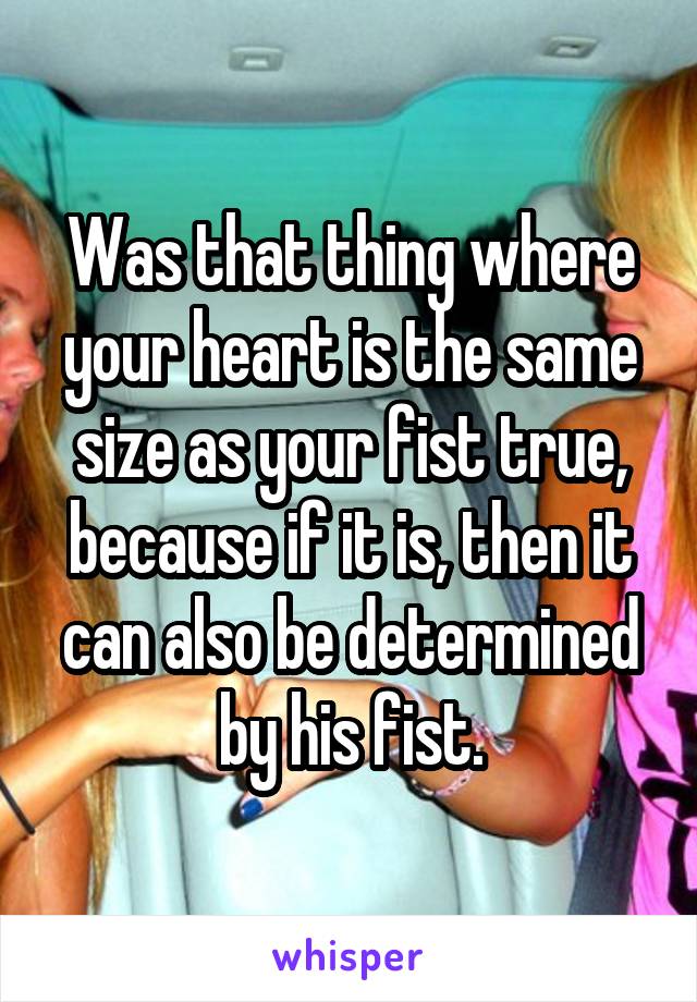 Was that thing where your heart is the same size as your fist true, because if it is, then it can also be determined by his fist.