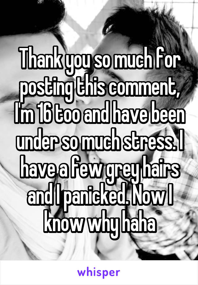 Thank you so much for posting this comment, I'm 16 too and have been under so much stress. I have a few grey hairs and I panicked. Now I know why haha