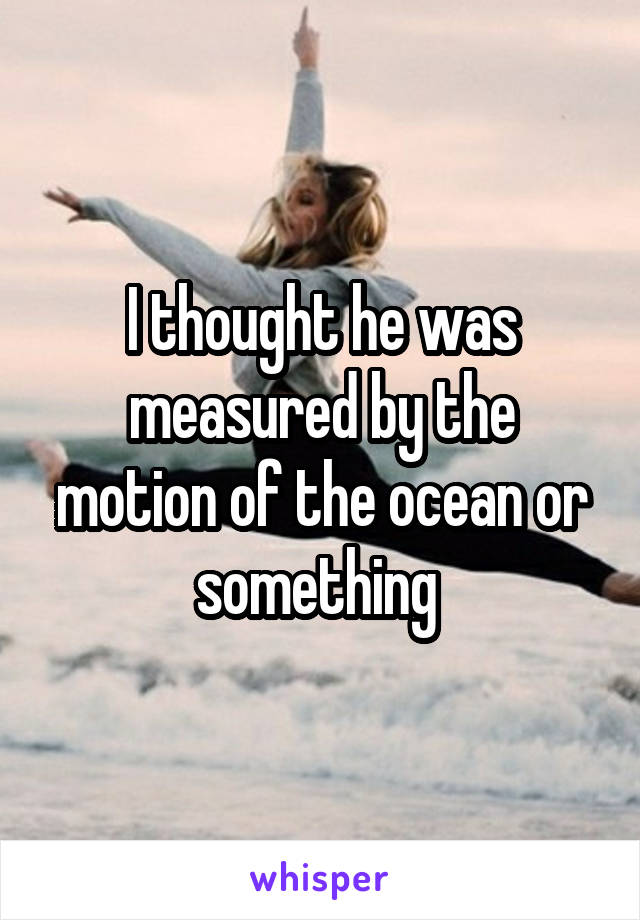 I thought he was measured by the motion of the ocean or something 