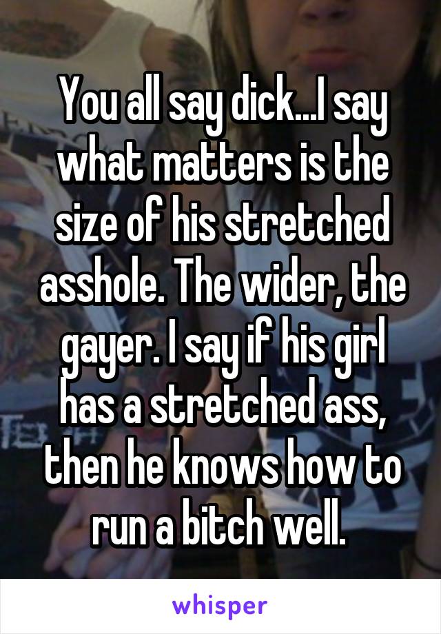 You all say dick...I say what matters is the size of his stretched asshole. The wider, the gayer. I say if his girl has a stretched ass, then he knows how to run a bitch well. 