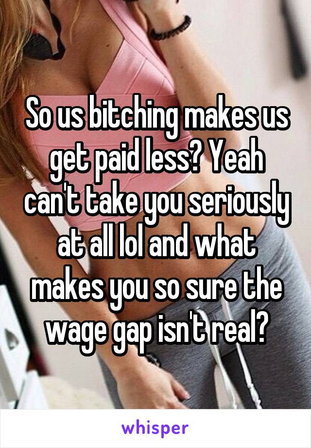 So us bitching makes us get paid less? Yeah can't take you seriously at all lol and what makes you so sure the wage gap isn't real?