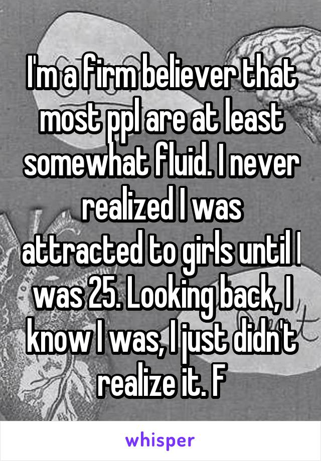 I'm a firm believer that most ppl are at least somewhat fluid. I never realized I was attracted to girls until I was 25. Looking back, I know I was, I just didn't realize it. F