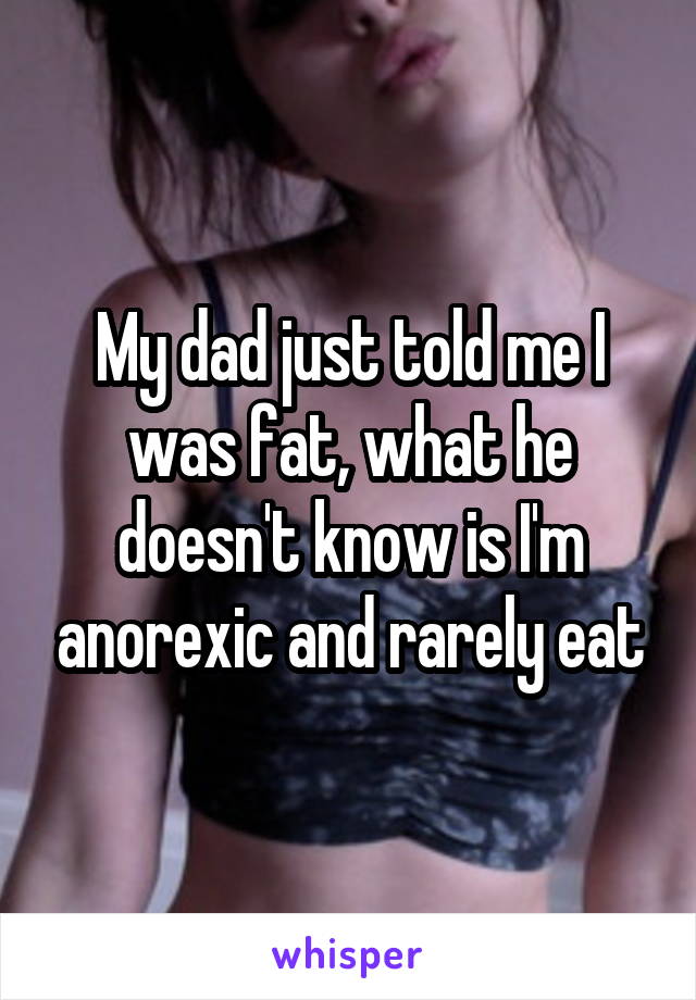 My dad just told me I was fat, what he doesn't know is I'm anorexic and rarely eat