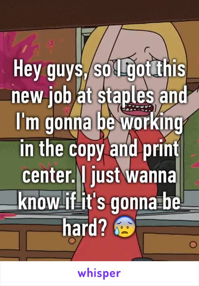 Hey guys, so I got this new job at staples and I'm gonna be working in the copy and print center. I just wanna know if it's gonna be hard? 😰