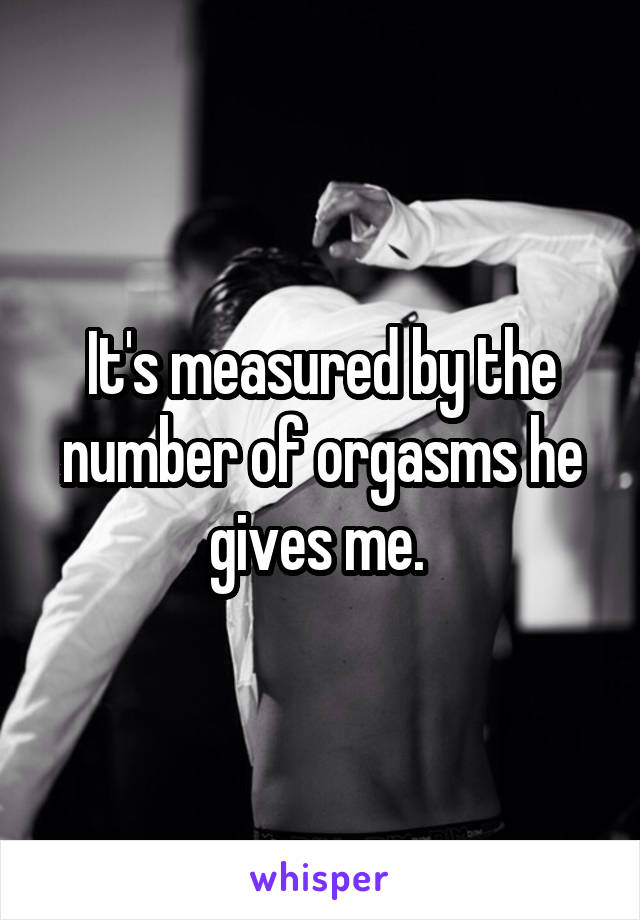 It's measured by the number of orgasms he gives me. 