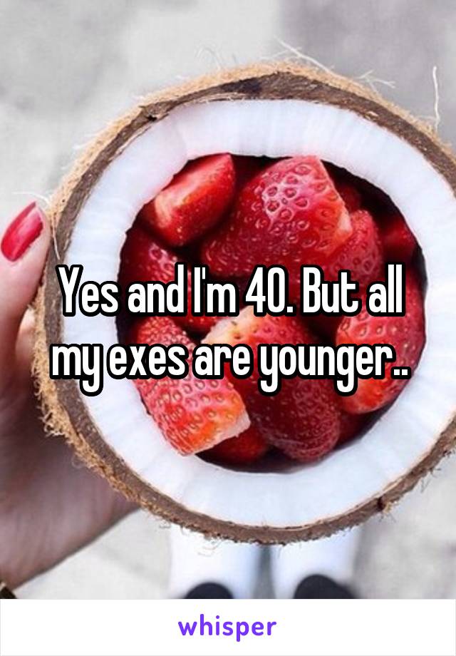 Yes and I'm 40. But all my exes are younger..