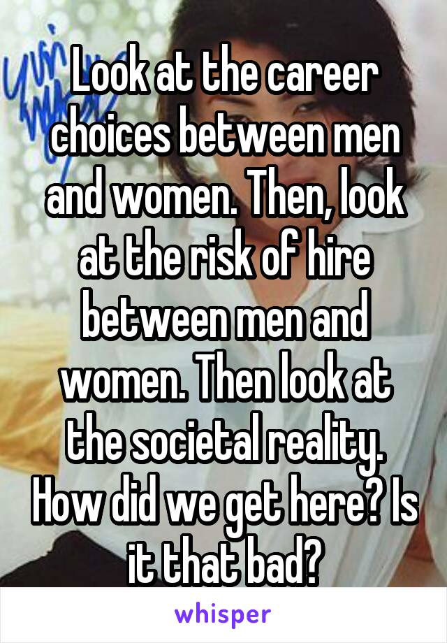 Look at the career choices between men and women. Then, look at the risk of hire between men and women. Then look at the societal reality. How did we get here? Is it that bad?