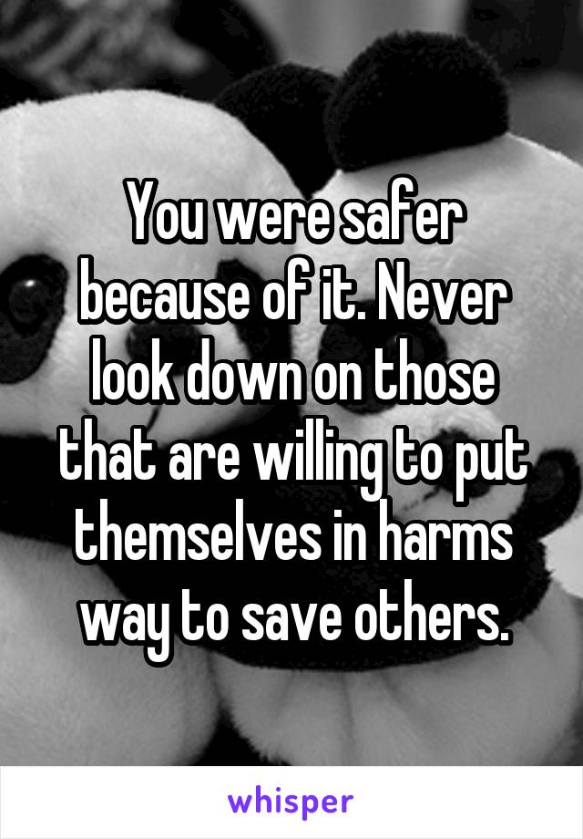 You were safer because of it. Never look down on those that are willing to put themselves in harms way to save others.