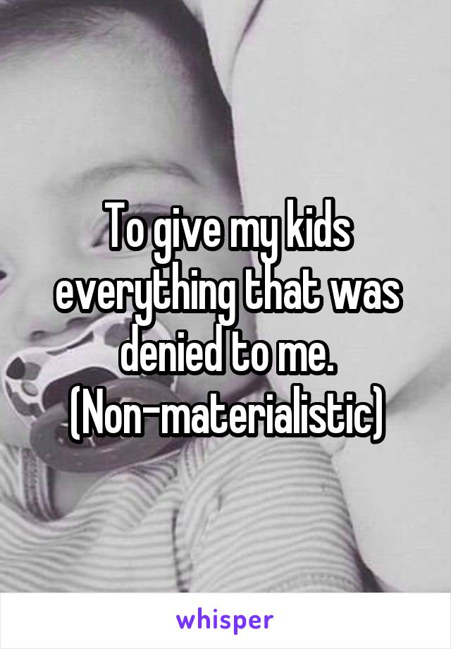 To give my kids everything that was denied to me. (Non-materialistic)