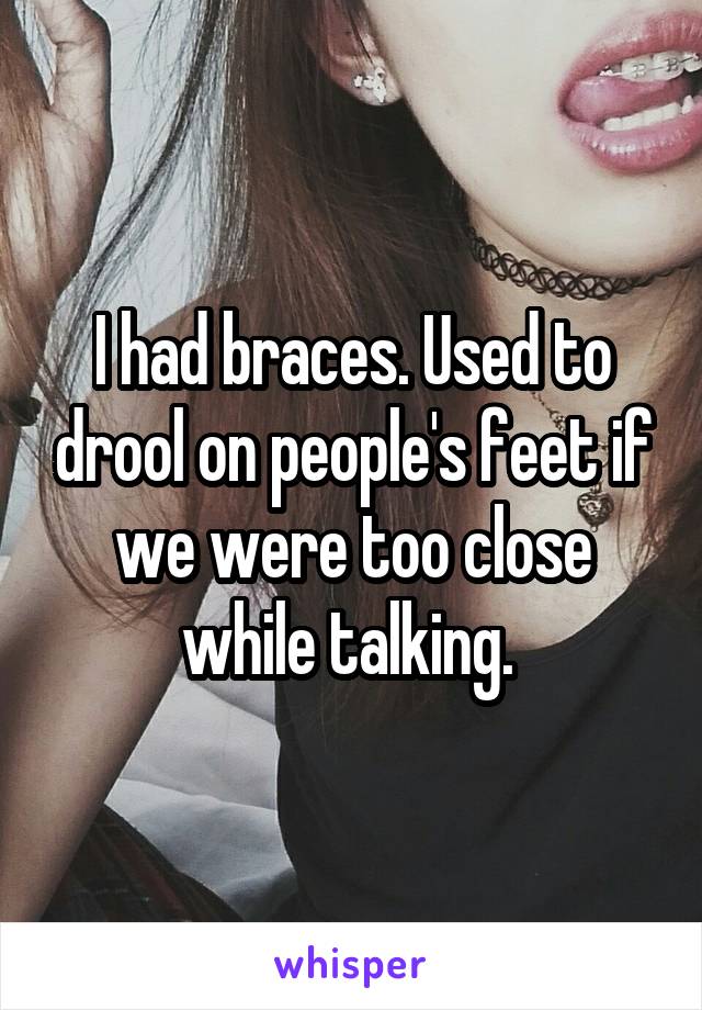 I had braces. Used to drool on people's feet if we were too close while talking. 