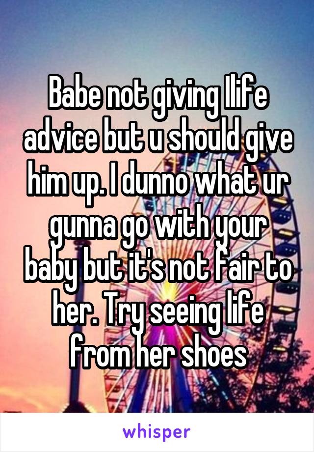 Babe not giving Ilife advice but u should give him up. I dunno what ur gunna go with your baby but it's not fair to her. Try seeing life from her shoes