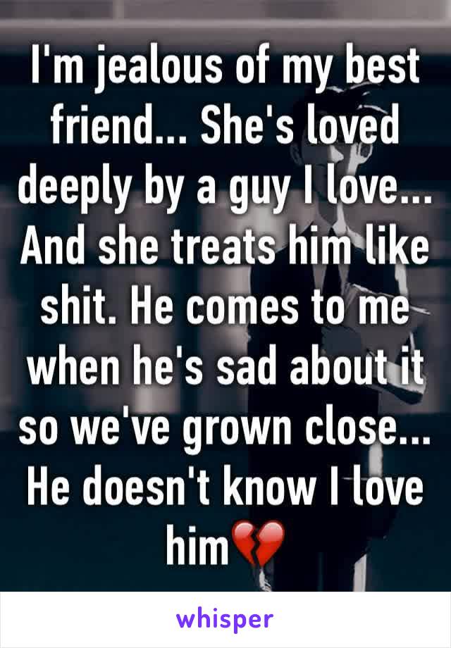 I'm jealous of my best friend... She's loved deeply by a guy I love... And she treats him like shit. He comes to me when he's sad about it so we've grown close... He doesn't know I love him💔