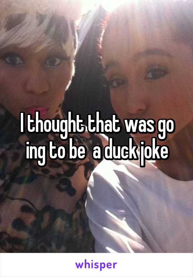 I thought that was go ing to be  a duck joke