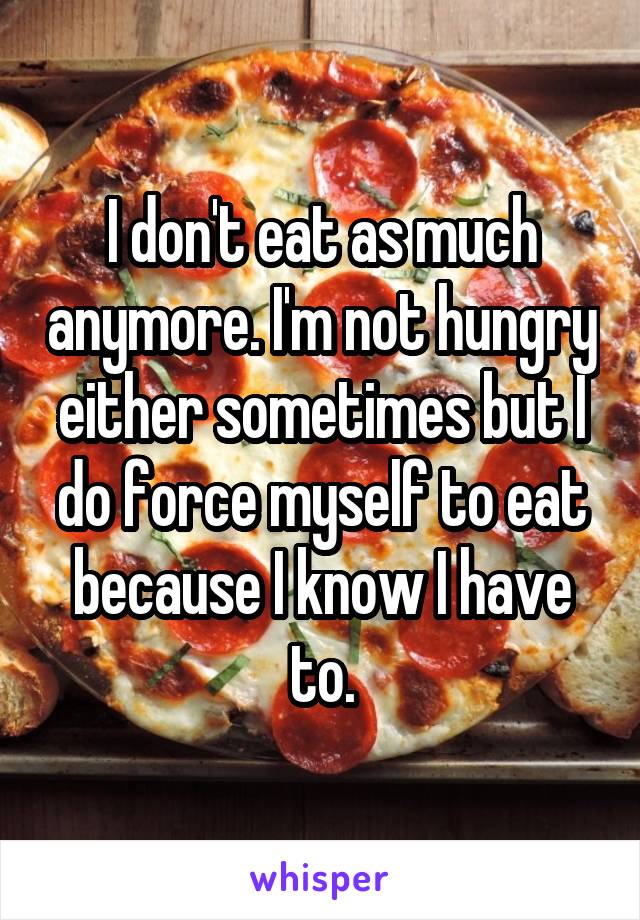 I don't eat as much anymore. I'm not hungry either sometimes but I do force myself to eat because I know I have to.