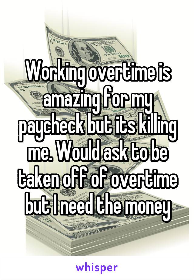 Working overtime is amazing for my paycheck but its killing me. Would ask to be taken off of overtime but I need the money