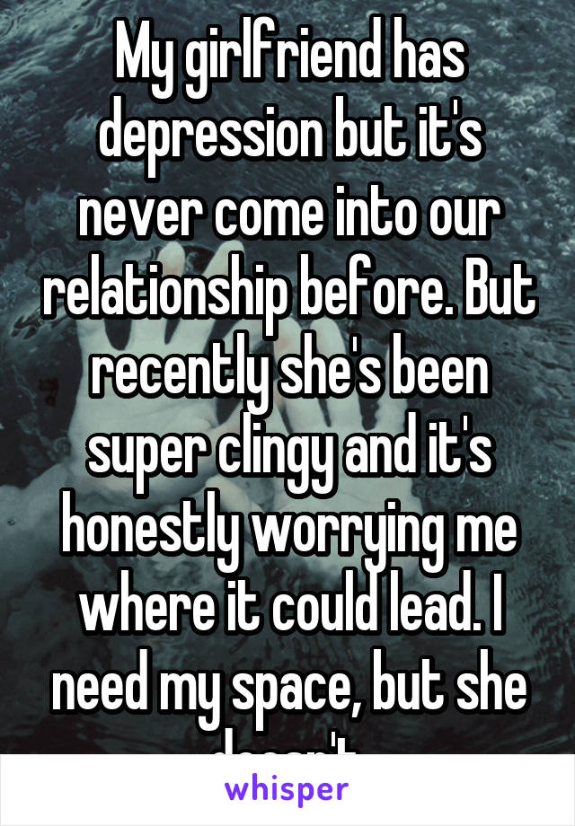 My girlfriend has depression but it's never come into our relationship before. But recently she's been super clingy and it's honestly worrying me where it could lead. I need my space, but she doesn't.