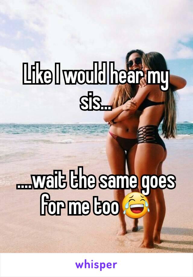 Like I would hear my sis...


....wait the same goes for me too😂