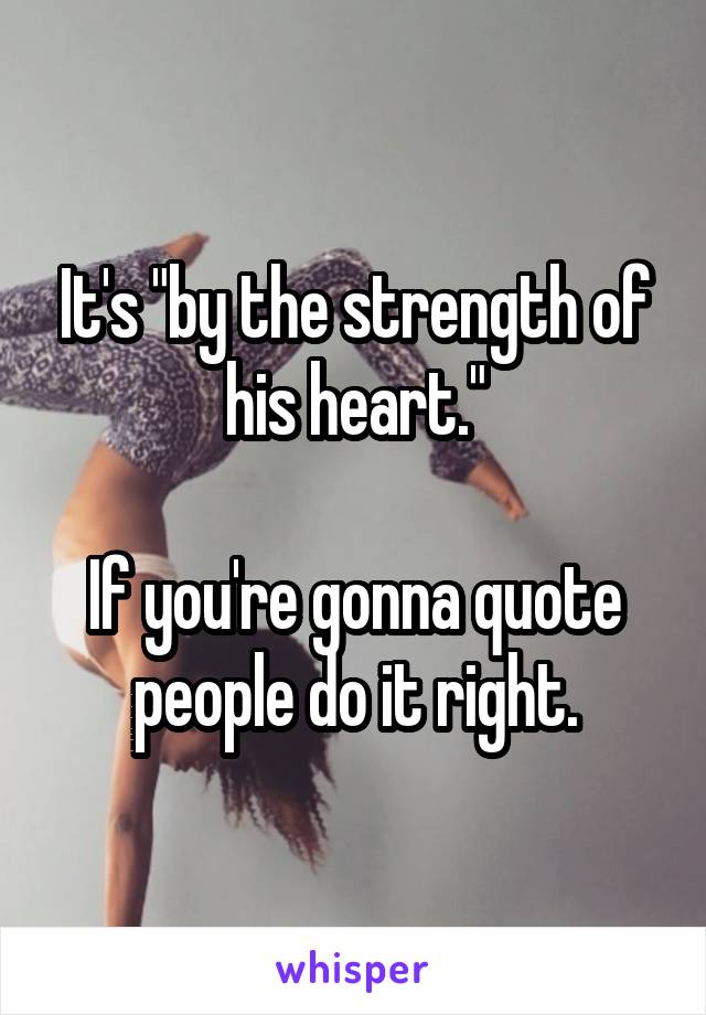 It's "by the strength of his heart."

If you're gonna quote people do it right.