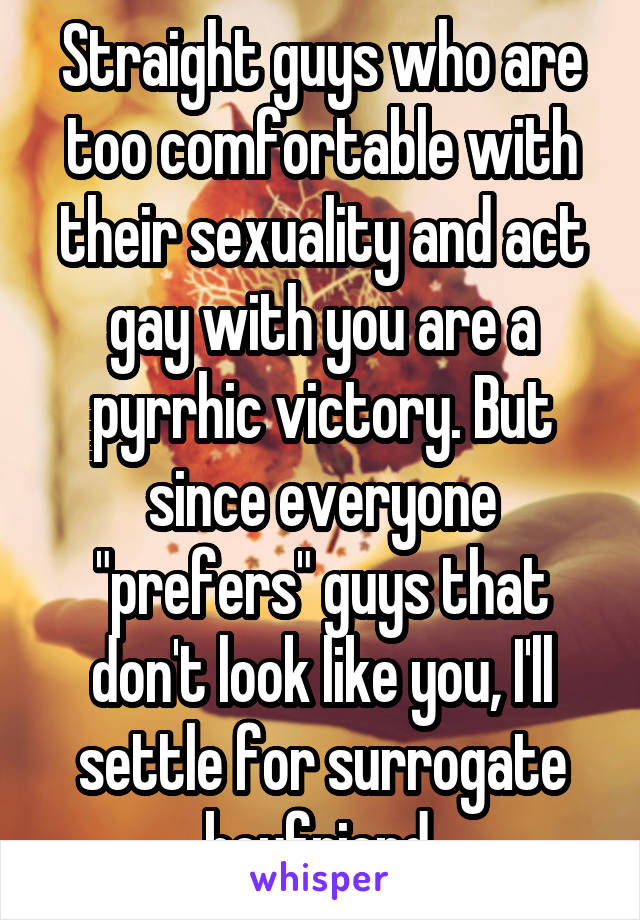 Straight guys who are too comfortable with their sexuality and act gay with you are a pyrrhic victory. But since everyone "prefers" guys that don't look like you, I'll settle for surrogate boyfriend.